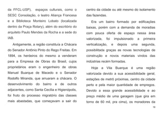 19
da FFCL-USP), espaços culturais, como o
SESC Consolação, o teatro Aliança Francesa
e a Biblioteca Monteiro Lobato (localizada
dentro da Praça Rotary), além do escritório do
arquiteto Paulo Mendes da Rocha e a sede do
IAB.
Antigamente, a região constituía a Chácara
do Senador Antônio Pinto do Rego Freitas. Em
1894, os herdeiros do mesmo a venderam
para a Empresa de Obras do Brasil, cujos
proprietários eram o engenheiro de obras
Manuel Buarque de Macedo e o Senador
Rodolfo Miranda, que arruaram a chácara. O
desenvolvimento do bairro e de outros
adjacentes, como Santa Cecília e Higienópolis,
foi fruto do processo migratório das classes
mais abastadas, que começavam a sair do
centro da cidade ou até mesmo do isolamento
das fazendas.
Era um bairro formado por edificações
baixas, porém com a demanda de moradias
com pouca oferta de espaço nessa área
valorizada, foi impulsionado a primeira
verticalização, e depois uma segunda,
possibilitada graças as novas tecnologias de
construção e novos materiais vindos das
indústrias recém formadas.
Hoje a Vila Buarque é uma região
valorizada devido a sua acessibilidade geral,
estações de metrô próximas, centro da cidade
perto e pela maior quantidade de empregos.
Devido a essa grande acessibilidade e ao
preço médio de uma garagem (que gira em
torno de 60 mil, pra cima), os moradores da
 