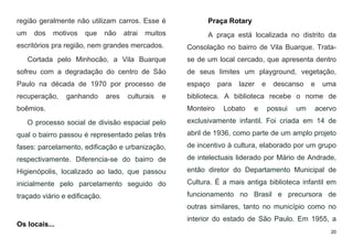 20
região geralmente não utilizam carros. Esse é
um dos motivos que não atrai muitos
escritórios pra região, nem grandes mercados.
Cortada pelo Minhocão, a Vila Buarque
sofreu com a degradação do centro de São
Paulo na década de 1970 por processo de
recuperação, ganhando ares culturais e
boêmios.
O processo social de divisão espacial pelo
qual o bairro passou é representado pelas três
fases: parcelamento, edificação e urbanização,
respectivamente. Diferencia-se do bairro de
Higienópolis, localizado ao lado, que passou
inicialmente pelo parcelamento seguido do
traçado viário e edificação.
Os locais...
Praça Rotary
A praça está localizada no distrito da
Consolação no bairro de Vila Buarque. Trata-
se de um local cercado, que apresenta dentro
de seus limites um playground, vegetação,
espaço para lazer e descanso e uma
biblioteca. A biblioteca recebe o nome de
Monteiro Lobato e possui um acervo
exclusivamente infantil. Foi criada em 14 de
abril de 1936, como parte de um amplo projeto
de incentivo à cultura, elaborado por um grupo
de intelectuais liderado por Mário de Andrade,
então diretor do Departamento Municipal de
Cultura. É a mais antiga biblioteca infantil em
funcionamento no Brasil e precursora de
outras similares, tanto no município como no
interior do estado de São Paulo. Em 1955, a
 
