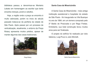 21
biblioteca passou a denominar-se Monteiro
Lobato em homenagem ao escritor que tanto
encanta crianças, jovens e adultos.
Hoje, a região onde a praça se encontra é
muito valorizada, porém no inicio do século
passado tratava-se da periferia da cidade de
São Paulo. Após passar por um processo de
verticalização, atualmente, o entorno da Praça
Rotary apresenta muitos prédios, apesar de
manter algumas das casas tradicionais.
Santa Casa de Misericórdia
A Santa Casa de Misericórdia - mais antiga
instituição assistencial e hospitalar do estado
de São Paulo - foi inaugurada na Vila Buarque
no ano de 1884, em um terreno comprado pelo
2º Barão de Piracicaba e por Rego Freitas.
Entretanto, sua total construção levou muitos
anos para ser finalizada.
O projeto do edifício foi realizado por dois
italianos, Luigi Pucci e Julio Michelli.
Praça Rotary. Santa Casa de Misericórdia.
 