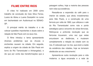 23
FILME ENTRE RIOS
O vídeo foi realizado em 2009 como
trabalho de conclusão de Caio Silva Ferraz,
Luana de Abreu e Luana Scarpelini no curso
em bacharelado em Audiovisual no SENAC-
SP.
O principal mérito do trabalho é o de
colocar questões importantes e atuais sobre a
relação de São Paulo com os seus rios.
O filme introduz o tema apresentando
diversos problemas que as chuvas e
enchentes causam na cidade. Em seguida,
explica a origem da cidade de São Paulo em
torno do Rio Tamanduateí e Anhangabaú, e
diz que por conta das transformações que a
paisagem sofreu, hoje a maioria das pessoas
nem nota sua existência.
Ressalta-se a expansão do café para o
interior do estado, que atraiu investimentos
para São Paulo, e a construção de uma
ferrovia por volta de 1860, que utilizava o vale
do Rio Tamanduateí como rota e ponto
estratégico para o encontro de várias ferrovias.
Reforça-se a profunda revolução que as
ferrovias trouxeram, uma vez que estas
encurtaram as distâncias, e mudaram
completamente a relação da cidade com os
rios. É colocado que ‘os rios, que eram a razão
da existência das cidades, hoje se tornaram
obstáculos ao seu crescimento’.
Apresenta-se outra revolução para a vida
moderna: a água encanada e a rede de
 