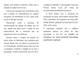 24
esgoto, que também mudariam ainda mais a
relação da cidade com os rios.
Conta que a solução que encontraram para
que a cidade se assemelhasse às cidades
europeias, foi transformar os rios, cortar suas
curvas e afundar seu leito.
Resumindo, conta o processo de
transformação da relação da cidade com os
rios: desde que estes eram a razão de sua
sobrevivência até o momento que ‘os
superamos como um obstáculo’.
Discute sobre o projeto do traçado do
trecho leste do Rodoanel, que passaria pelo
Parque Santa Luzia, em Mauá, na nascente do
rio Tamanduateí, transformando mais uma vez
a paisagem, mudando a relação do rio com a
população. Finaliza informando que em 2011,
o projeto foi alterado, e não passará mais pelo
Parque Santa Luzia por conta de
reivindicações da prefeitura de Mauá.
O filme contou com a presença de
estudiosos do tema, como Nestor Goulart Reis
Filho, historiador da arquitetura da FAU-USP,
Odette Seabra, geógrafa formada pela FFLCH,
USP, entre outros.
É importante ressaltar que o trabalho
apresenta apenas um ponto de vista
saudosista, e por ser um trabalho de
Jornalismo, por vezes apresenta informações
superficiais e ingênuas
 