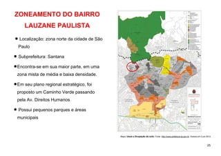 25
ZONEAMENTO DO BAIRRO
LAUZANE PAULISTA
 Localização: zona norte da cidade de São
Paulo
 Subprefeitura: Santana
Encontra-se em sua maior parte, em uma
zona mista de média e baixa densidade.
Em seu plano regional estratégico, foi
proposto um Caminho Verde passando
pela Av. Direitos Humanos
 Possui pequenos parques e áreas
municipais
Mapa: Usos e Ocupação do solo. Fonte: http://www.prefeitura.sp.gov.br. Acesso em 2 jun 2013
 