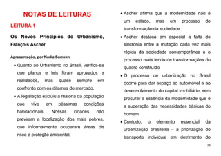 26
NOTAS DE LEITURAS
LEITURA 1
Os Novos Princípios do Urbanismo,
François Ascher
Apresentação, por Nadia Somekh
 Quanto ao Urbanismo no Brasil, verifica-se
que planos e leis foram aprovados e
realizados, mas quase sempre em
confronto com os ditames do mercado.
 A legislação excluiu a maioria da população
que vive em péssimas condições
habitacionais. Nossas cidades não
previram a localização dos mais pobres,
que informalmente ocuparam áreas de
risco e proteção ambiental.
 Ascher afirma que a modernidade não é
um estado, mas um processo de
transformação da sociedade.
 Ascher destaca em especial a falta de
sincronia entre a mutação cada vez mais
rápida da sociedade contemporânea e o
processo mais lendo de transformações do
quadro construído
 O processo de urbanização no Brasil
ocorre para dar espaço ao automóvel e ao
desenvolvimento do capital imobiliário, sem
procurar a essência da modernidade que é
a superação das necessidades básicas do
homem
 Contudo, o elemento essencial da
urbanização brasileira – a priorização do
transporte individual em detrimento do
 