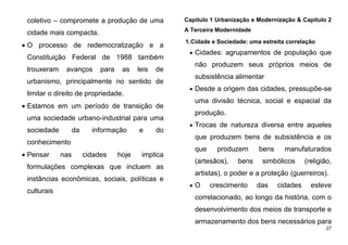 27
coletivo – compromete a produção de uma
cidade mais compacta.
 O processo de redemocratização e a
Constituição Federal de 1988 também
trouxeram avanços para as leis de
urbanismo, principalmente no sentido de
limitar o direito de propriedade.
 Estamos em um período de transição de
uma sociedade urbano-industrial para uma
sociedade da informação e do
conhecimento
 Pensar nas cidades hoje implica
formulações complexas que incluem as
instâncias econômicas, sociais, políticas e
culturais
Capítulo 1 Urbanização e Modernização & Capítulo 2
A Terceira Modernidade
1.Cidade e Sociedade: uma estreita correlação
 Cidades: agrupamentos de população que
não produzem seus próprios meios de
subsistência alimentar
 Desde a origem das cidades, pressupõe-se
uma divisão técnica, social e espacial da
produção.
 Trocas de natureza diversa entre aqueles
que produzem bens de subsistência e os
que produzem bens manufaturados
(artesãos), bens simbólicos (religião,
artistas), o poder e a proteção (guerreiros).
 O crescimento das cidades esteve
correlacionado, ao longo da história, com o
desenvolvimento dos meios de transporte e
armazenamento dos bens necessários para
 