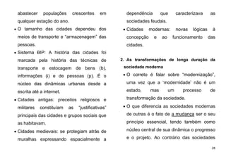 28
abastecer populações crescentes em
qualquer estação do ano.
 O tamanho das cidades dependeu dos
meios de transporte e “armazenagem” das
pessoas.
 Sistema BIP: A história das cidades foi
marcada pela história das técnicas de
transporte e estocagem de bens (b),
informações (i) e de pessoas (p). É o
núcleo das dinâmicas urbanas desde a
escrita até a internet.
 Cidades antigas: preceitos religiosos e
militares constituíam as “justificativas”
principais das cidades e grupos sociais que
as habitavam.
 Cidades medievais: se protegiam atrás de
muralhas expressando espacialmente a
dependência que caracterizava as
sociedades feudais.
 Cidades modernas: novas lógicas à
concepção e ao funcionamento das
cidades.
2. As transformações de longa duração da
sociedade moderna
 O correto é falar sobre “modernização”,
uma vez que a ‘modernidade’ não é um
estado, mas um processo de
transformação da sociedade.
 O que diferencia as sociedades modernas
de outras é o fato de a mudança ser o seu
princípio essencial, tendo também como
núcleo central de sua dinâmica o progresso
e o projeto. Ao contrário das sociedades
 