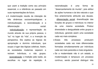 29
que usam a tradição como seu princípio
essencial, e a referência ao passado em
suas representações de futuro.
 A modernização resulta da interação de
três dinâmicas socioantropológicas: a
individualização, a racionalização e a
diferenciação social:
individualização: a representação do
mundo através de sua própria pessoa, o
“eu” no lugar do “nós”, e a invenção da
perspectiva. Ela explica as lógicas de
apropriação e domínio individuais, que
ocupa o lugar das lógicas coletivas. Assim,
as sociedades modernas separam e
reúnem indivíduos, e não grupos.
racionalização: a tradição pela razão, as
escolhas no lugar da repetição. A
racionalização é uma forma de
‘’desencantamento do mundo’’, pois atribui
às ações humanas e às leis naturais o que
fora anteriormente atribuído aos deuses.
diferenciação social: diversificação das
funções de grupos e indivíduos no interior
de uma mesma sociedade. Produz
diversidade e desigualdade entre grupos e
indivíduos, gerando assim uma sociedade
cada vez mais complexa.
 Esses três processos produzem
sociedades cada vez mais diferenciadas
formadas simultaneamente por indivíduos
cada vez mais parecidos e mais singulares
 Se a modernidade não é um estado, a
modernização é tampouco um processo
contínuo, sendo possível distinguir três
 