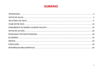 3
SUMÁRIO
INTRODUÇÃO ............................................................................................................................................................. 4
NOTAS DE AULAS ...................................................................................................................................................... 5
RELATÓRIO DE VISITA ............................................................................................................................................ 17
FILME ENTRE RIOS .................................................................................................................................................. 23
ZONEAMENTO DO BAIRRO LAUZANE PAULISTA...................................................................................................25
NOTAS DE LEITURA...................................................................................................................................................26
PESQUISAS E ESTUDOS PESSOAIS........................................................................................................................36
GLOSSÁRIO.................................................................................................................................................................42
ANEXOS.......................................................................................................................................................................45
CONCLUSÃO...............................................................................................................................................................59
REFERÊNCIAS BIBLIOGRÁFICAS.............................................................................................................................60
 