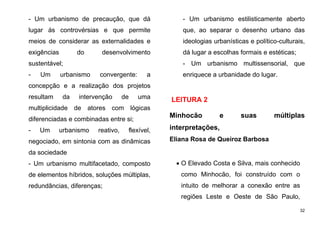 32
- Um urbanismo de precaução, que dá
lugar ás controvérsias e que permite
meios de considerar as externalidades e
exigências do desenvolvimento
sustentável;
- Um urbanismo convergente: a
concepção e a realização dos projetos
resultam da intervenção de uma
multiplicidade de atores com lógicas
diferenciadas e combinadas entre si;
- Um urbanismo reativo, flexível,
negociado, em sintonia com as dinâmicas
da sociedade
- Um urbanismo multifacetado, composto
de elementos híbridos, soluções múltiplas,
redundâncias, diferenças;
- Um urbanismo estilisticamente aberto
que, ao separar o desenho urbano das
ideologias urbanísticas e político-culturais,
dá lugar a escolhas formais e estéticas;
- Um urbanismo multissensorial, que
enriquece a urbanidade do lugar.
LEITURA 2
Minhocão e suas múltiplas
interpretações,
Eliana Rosa de Queiroz Barbosa
 O Elevado Costa e Silva, mais conhecido
como Minhocão, foi construído com o
intuito de melhorar a conexão entre as
regiões Leste e Oeste de São Paulo,
 