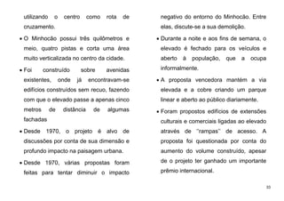33
utilizando o centro como rota de
cruzamento.
 O Minhocão possui três quilômetros e
meio, quatro pistas e corta uma área
muito verticalizada no centro da cidade.
 Foi construído sobre avenidas
existentes, onde já encontravam-se
edifícios construídos sem recuo, fazendo
com que o elevado passe a apenas cinco
metros de distância de algumas
fachadas
 Desde 1970, o projeto é alvo de
discussões por conta de sua dimensão e
profundo impacto na paisagem urbana.
 Desde 1970, várias propostas foram
feitas para tentar diminuir o impacto
negativo do entorno do Minhocão. Entre
elas, discute-se a sua demolição.
 Durante a noite e aos fins de semana, o
elevado é fechado para os veículos e
aberto à população, que a ocupa
informalmente.
 A proposta vencedora mantém a via
elevada e a cobre criando um parque
linear e aberto ao público diariamente.
 Foram propostos edifícios de extensões
culturais e comerciais ligadas ao elevado
através de ‘’rampas’’ de acesso. A
proposta foi questionada por conta do
aumento do volume construído, apesar
de o projeto ter ganhado um importante
prêmio internacional.
 