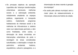 35
 Os principais objetivos da operação
Lapa-Brás são “alcançar transformações
urbanísticas estruturais, melhorias
sociais e a valorização ambiental,
notadamente ampliando os espaços
públicos, organizando o transporte
coletivo, implantando programas
habitacionais de interesse social e de
melhorias de infra-estrutura e sistema
viário num determinado perímetro, e têm
como finalidades, entre outras, a
otimização de áreas envolvidas em
intervenções urbanísticas de porte e
reciclagem de áreas consideradas
subutilizadas; a valorização e criação de
patrimônio ambiental, histórico,
arquitetônico, cultural e paisagístico, e a
dinamização de áreas visando à geração
de empregos"
 Se aceito pela câmara municipal, será o
maior plano de redesenvolvimento e
intervenção urbana da história da cidade.
 