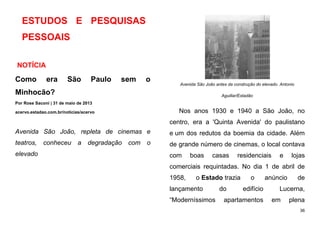 36
ESTUDOS E PESQUISAS
PESSOAIS
NOTÍCIA
Como era São Paulo sem o
Minhocão?
Por Rose Saconi | 31 de maio de 2013
acervo.estadao.com.br/noticias/acervo
Avenida São João, repleta de cinemas e
teatros, conheceu a degradação com o
elevado
Avenida São João antes da construção do elevado. Antonio
Aguillar/Estadão
Nos anos 1930 e 1940 a São João, no
centro, era a 'Quinta Avenida' do paulistano
e um dos redutos da boemia da cidade. Além
de grande número de cinemas, o local contava
com boas casas residenciais e lojas
comerciais requintadas. No dia 1 de abril de
1958, o Estado trazia o anúncio de
lançamento do edifício Lucerna,
“Moderníssimos apartamentos em plena
 