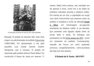 38
A construção do elevado em abril de 1970. Arquivo/Estadão
Presente. O projeto do elevado São João teve
origem na administração do prefeito Faria Lima
(1965/1969). Foi apresentado a ele pelo
arquiteto Luiz Carlos Gomes Cardim
Sangirardi, que o recusou. O projeto foi
retomado pelo prefeito biônico Paulo Maluf. Foi
construído à toque de caixa, em apenas 11
meses. Maluf tinha pressa, seu mandato era
de apenas 2 anos, como era o de todos os
prefeitos indicados durante a ditadura militar.
Em menos de um ano, a população viu surgir
uma obra monumental que passava entre os
prédios e recebera o nome de elevado Costa
e Silva, em homenagem ao segundo
presidente da ditadura militar. A via elevada,
que prometia uma ligação rápida entre as
zonas leste e oeste, foi entregue aos
paulistanos no dia 25 de janeiro de 1971 - como
um 'presente' do prefeito. Curiosamente,
naquele dia houve um carro quebrado
provocou congestionamento, como acontece
até hoje (ver foto abaixo).
O Estado de S. Paulo - 24/1/1971
 