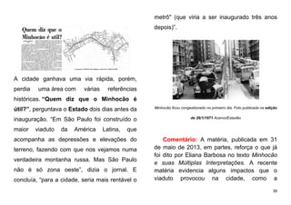 39
A cidade ganhava uma via rápida, porém,
perdia uma área com várias referências
históricas. “Quem diz que o Minhocão é
útil?”, perguntava o Estado dois dias antes da
inauguração. “Em São Paulo foi construído o
maior viaduto da América Latina, que
acompanha as depressões e elevações do
terreno, fazendo com que nos vejamos numa
verdadeira montanha russa. Mas São Paulo
não é só zona oeste”, dizia o jornal. E
concluía, “para a cidade, seria mais rentável o
metrô" (que viria a ser inaugurado três anos
depois)”.
Minhocão ficou congestionado no primeiro dia. Foto publicada na edição
de 26/1/1971 Acervo/Estadão
Comentário: A matéria, publicada em 31
de maio de 2013, em partes, reforça o que já
foi dito por Eliana Barbosa no texto Minhocão
e suas Múltiplas Interpretações. A recente
matéria evidencia alguns impactos que o
viaduto provocou na cidade, como a
 