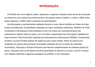 4
INTRODUÇÃO
O Portfólio tem como objetivo coletar, selecionar e organizar materiais sobre temas de introdução
ao urbanismo como campo de conhecimentos e de práticas sobre a cidade e o urbano, refletir sobre
esses materiais, e refletir sobre o processo de aprendizagem.
As informações e conhecimentos coletados durante o curso, foram divididos em Notas de Aulas
(notas de professores, de atividades realizadas em sala e anotações individuais), Relatório de Visita
monitorada à Vila Buarque (Visita realizada no dia 5 de março com acompanhamento dos
professores e relatório feito em grupo, com a reunião e organização das informações coletadas por
cada membro), Filme Entre Rios (realizado por estudantes de Audiovisual do SENAC), Zoneamento
do Bairro Lauzane Paulista (estudo da região da qual o aluno reside), Notas de Leitura (com
anotações em tópicos das principais informações coletadas de livros e textos de urbanistas
renomados), Pesquisas e Estudos Pessoais (com leituras complementares de interesse próprio do
aluno), Glossário (com os principais conceitos aprendidos no decorrer do curso), e por fim, Anexos
(com tabelas referentes a algumas passagens do portfólio, e com indicação).
 
