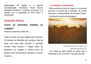 40
degradação da região e a grande
desvalorização imobiliária. Rose Saconi
apresenta também o contexto da época e a
opinião que a população já tinha sobre a
construção.
PALESTRA VIRTUAL
Como os alimentos moldam as
cidades?
Palestrante: Carolyn Steel | jul 2009 | TED
Todos os dias, em uma cidade como Londres,
30 milhões de refeições são servidas. Mas de
onde vem toda essa comida? A arquiteta
Carolyn Steel discute o milagre diário de
abastecer as cidades e mostra como as
antigas rotas de alimentos moldaram o mundo
moderno.
Anotações e comentários:
- Não pensamos sobre a origem e o processo
que leva a comida até o mercado. “A comida
está aqui, e magicamente veio de algum lugar”
- O alimento transforma paisagens
Campo de Soja, Mato Grosso, Brasil. Fonte:
WWW.agenciadanoticia.com.br
- Um terço da safra global de grãos não é
destinada à nós, humanos, mas aos animais.
 
