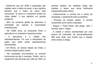 41
- Estima-se que em 2050 a população das
cidades será o dobre da atual, o que significa
também que o dobro de carne será
consumido. “A carne e o urbanismo andam de
mãos dadas”, o que significa um grande
problema.
- 80% do comércio global de alimentos é
controlado por apenas 5 corporações
multinacionais.
- Há 10000 anos, na Crescente Fértil, a
agricultura e o urbanismo nasceram juntos.
- A agricultura e a cidade são
interdependentes. Foi com a descoberta de
grãos que pôde existir assentamentos
permanentes
- Em Roma, um século depois de Cristo, a
comida chegava pelos mares,
- Na sociedade pré-industrial os animais
locomoviam-se até o mercado. Porém, com o
surgimento das ferrovias por volta de 1840, os
animais podiam ser abatidos longe das
cidades e terem sua carne facilmente
transportada pelos trilhos.
- Anteriormente, a comida era o centro da
sociedade, e atualmente está na periferia.
- Princípio da Cidade Jardim: A comida
novamente como centro ordenador
- Sitopia = “Food Place” (Do grego, sitos =
comida; topos = lugar)
- A cidade e campo representada por uma
pintura de Lorenzetti, de aproximadamente
600 anos atrás, que mostra que a relação
entre ambos é antiga.
 
