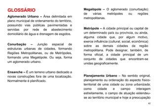 42
GLOSSÁRIO
Aglomerado Urbano – Área delimitada em
plano municipal de ordenamento do território,
possuindo vias públicas pavimentadas e
servidas por rede de abastecimento
domiciliário de água e drenagem de esgotos.
Conurbação – Junção espacial de
estruturas urbanas de cidades, formando
Regiões Metropolitanas, ou de Metrópoles,
formando uma Megalópole. Ou seja, forma
um aglomerado urbano.
Ensanche – É um terreno urbano dedicado a
novas construções fora de uma localização.
Normalmente é planificado.
Megalópole – O aglomerado (conurbação)
de várias metrópoles ou regiões
metropolitanas.
Metrópole – A cidade principal ou capital de
um determinado país ou província, ou ainda,
alguma cidade que, por algum motivo,
exerce influência (cultural, social, econômica)
sobre as demais cidades da região
metropolitana. Pode designar, também, de
forma oficial, a cidade principal de um
conjunto de cidades que encontram-se
unidas geograficamente.
Planejamento Urbano – No sentido original,
planejamento ou ordenação do aspecto físico-
territorial de uma cidade ou zona urbanizada;
como cidade e campo interagem
estreitamente, o campo de atuação estendeu-
se ao território municipal e hoje a preocupação
 