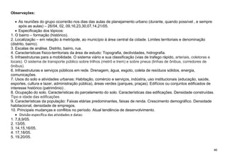 46
Observações:
 As reuniões do grupo ocorrerão nos dias das aulas de planejamento urbano (durante, quando possível , e sempre
após as aulas) – 26/04, 02, 09,16,23,30,07,14,21/05.
 Especificação dos tópicos:
1. O bairro – formação (histórico).
2. Localização – em relação à metrópole, ao município à área central da cidade. Limites territoriais e denominação
(distrito, bairro).
3. Escalas de análise. Distrito, bairro, rua.
4. Características físico-territoriais da área de estudo: Topografia, declividades, hidrografia.
5. Infraestruturas para a mobilidade. O sistema viário e sua classificação (vias de trafego rápido, arteriais, coletoras e
locais). O sistema de transporte público sobre trilhos (metrô e trem) e sobre pneus (linhas de ônibus, corredores de
ônibus).
6. Infraestruturas e serviços públicos em rede. Drenagem, água, esgoto, coleta de resíduos sólidos, energia,
comunicações.
7. Usos do solo e atividades urbanas: Habitação, comércio e serviços, indústria, uso institucionais (educação, saúde,
esportes, cultura e lazer, administração pública), áreas verdes (parques, praças). Edifícios ou conjuntos edificados de
interesse histórico (patrimônio) .
8. Ocupação do solo. Características do parcelamento do solo. Características das edificações. Densidade construídas.
Tipo e idade das edificações
9. Características da população: Faixas etárias predominantes, faixas de renda. Crescimento demográfico. Densidade
habitacional, densidade de empregos.
10. Principais mudanças e conflitos no período. Atual tendência de desenvolvimento.
 Divisão específica das atividades e datas:
1. 7,8,9/05.
2. 13/05.
3. 14,15,16/05.
4. 17,18/05.
5. 19,20/05.
 