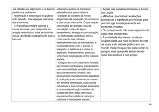 48
-As cidades se estendem e os bairros
periféricos proliferam.
- redefinição e separação do público
e do privado, dos espaços interiores
dos exteriores.
- A Arquitetura integra valores e
novas técnicas, sem desprezar as
antigas referências, mas assumindo
novas liberdades notadamente com o
barroco
urbanismo aplica os princípios
estabelecidos pela indústria.
- Adaptar as cidades às novas
exigências da produção, do consumo
e das trocas mercantis. O que requer
uma malha de grandes vias de
circulação, redes de água,
saneamento, energia e comunicação.
- A eletricidade contribuiu com o
crescimento das cidades,
verticalmente com os elevadores, e
horizontalmente com o bonde, o
telégrafo, o telefone e o motor à
explosão. Indiretamente, produziu
uma maior segregação entre classes
sociais.
- Chegou-se a um urbanismo fordista-
keynesiano-corbusiano, expressando
uma racionalidade simplificadora com
seu planejamento urbano, seu
zoneamento monofuncional adaptado
à produção e ao consumo de massa
em centros comerciais, suas zonas
industriais e sua circulação acelerada
e uma materialização também do
Estado do bem-estar com seus
equipamentos coletivos, serviços
públicos e habitações sociais.
- Teoria das escolhas limitadas x Teoria
dos Jogos
- Métodos Heurísticos: avaliações
sucessivas e hipóteses provisórias para
permitir agir estrategicamente em
contextos incertos.
- O conhecimento não mais separado da
ação, mas dentro dela.
- A sociedade dos riscos: os riscos
ocupam cada vez mais o centro da vida
de todos e do debate público em um
mundo moderno que não pode evitar os
perigos, mas que pode tentar decidir
quais ele aceita e a que preço.
 