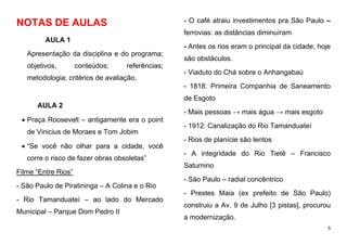 5
NOTAS DE AULAS
AULA 1
Apresentação da disciplina e do programa;
objetivos, conteúdos; referências;
metodologia; critérios de avaliação.
AULA 2
 Praça Roosevelt – antigamente era o point
de Vinicius de Moraes e Tom Jobim
 “Se você não olhar para a cidade, você
corre o risco de fazer obras obsoletas”
Filme “Entre Rios”
- São Paulo de Piratininga – A Colina e o Rio
- Rio Tamanduateí – ao lado do Mercado
Municipal – Parque Dom Pedro II
- O café atraiu investimentos pra São Paulo –
ferrovias: as distâncias diminuíram
- Antes os rios eram o principal da cidade, hoje
são obstáculos.
- Viaduto do Chá sobre o Anhangabaú
- 1818: Primeira Companhia de Saneamento
de Esgoto
- Mais pessoas → mais água → mais esgoto
- 1912: Canalização do Rio Tamanduateí
- Rios de planície são lentos
- A integridade do Rio Tietê – Francisco
Saturnino
- São Paulo – radial concêntrico
- Prestes Maia (ex prefeito de São Paulo)
construiu a Av. 9 de Julho [3 pistas], procurou
a modernização.
 