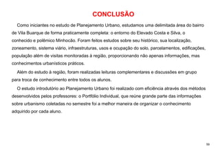 59
CONCLUSÃO
Como iniciantes no estudo de Planejamento Urbano, estudamos uma delimitada área do bairro
de Vila Buarque de forma praticamente completa: o entorno do Elevado Costa e Silva, o
conhecido e polêmico Minhocão. Foram feitos estudos sobre seu histórico, sua localização,
zoneamento, sistema viário, infraestruturas, usos e ocupação do solo, parcelamentos, edificações,
população além de visitas monitoradas à região, proporcionando não apenas informações, mas
conhecimentos urbanísticos práticos.
Além do estudo à região, foram realizadas leituras complementares e discussões em grupo
para troca de conhecimento entre todos os alunos.
O estudo introdutório ao Planejamento Urbano foi realizado com eficiência através dos métodos
desenvolvidos pelos professores: o Portfólio Individual, que reúne grande parte das informações
sobre urbanismo coletadas no semestre foi a melhor maneira de organizar o conhecimento
adquirido por cada aluno.
 