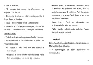 6
- Vale do Itororó
- “O espaço das águas transformou-se no
espaço dos carros”
- “Enchente é coisa que nós inventamos. Ela é
fruto da urbanização”
- Mauá – onde nasce o Rio Tamanduateí
- Projetos Rodoanel passando por um trecho
do Rio → Reivindicações → Projeto cancelado
Sobre o filme:
- Trabalho de Jornalismo: superficial e ingênuo
- Reducionismo e anacronismo: 1 ponto de
vista: saudosista
 A cidade é uma obra de arte aberta e
inconclusa
 Brasília: a cada quatro superquadras você
tem uma escola, um ponto de ônibus...
 Prestes Maia. Achava que São Paulo teria
2 Milhões de pessoas em 1950, mas a
cidade alcançou 5 milhões. Foi planejada
pensando nos automóveis (eles eram uma
aspiração na época).
 Após Henry Ford, a fabricação de
automóveis foi feita em massa.
 “Não existe urbanização natural. Toda
Urbanização é cultural”
AULA 3
Livro “Las Formas del Crecimiento Urbano”, de
Manuel de Solà-Morales
- A combinação do solo, edificação e
infraestrutura
 
