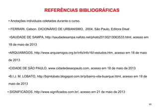 60
REFERÊNCIAS BIBLIOGRÁFICAS
• Anotações individuais coletadas durante o curso.
• FERRARI, Celson. DICIONÁRIO DE URBANISMO, 2004, São Paulo, Editora Disal
•SAUDADE DE SAMPA, http://saudadesampa.nafoto.net/photo20130213063533.html, acesso em
18 de maio de 2013
•ARQUIAMIGOS, http://www.arquiamigos.org.br/info/info16/i-estudos.htm, acesso em 18 de maio
de 2013
•CIDADE DE SÃO PAULO, www.cidadedesaopaulo.com, acesso em 18 de maio de 2013
•B.I.J. M. LOBATO, http://bijmlobato.blogspot.com.br/p/bairro-vila-buarque.html, acesso em 18 de
maio de 2013
• SIGNIFICADOS, http://www.significados.com.br/, acesso em 21 de maio de 2013
 