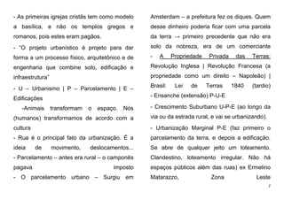 7
- As primeiras igrejas cristãs tem como modelo
a basílica, e não os templos gregos e
romanos, pois estes eram pagãos.
- “O projeto urbanístico é projeto para dar
forma a um processo físico, arquitetônico e de
engenharia que combine solo, edificação e
infraestrutura”
- U – Urbanismo | P – Parcelamento | E –
Edificações
-Animais transformam o espaço. Nós
(humanos) transformamos de acordo com a
cultura
- Rua é o principal fato da urbanização. É a
ideia de movimento, deslocamentos...
- Parcelamento – antes era rural – o camponês
pagava imposto
- O parcelamento urbano – Surgiu em
Amsterdam – a prefeitura fez os diques. Quem
desse dinheiro poderia ficar com uma parcela
da terra → primeiro precedente que não era
solo da nobreza, era de um comerciante
- A Propriedade Privada das Terras:
Revolução Inglesa | Revolução Francesa (a
propriedade como um direito – Napoleão) |
Brasil: Lei de Terras 1840 (tardio)
- Ensanche (extensão) P-U-E
- Crescimento Suburbano U-P-E (ao longo da
via ou da estrada rural, e vai se urbanizando).
- Urbanização Marginal P-E (faz primeiro o
parcelamento da terra, e depois a edificação.
Se abre de qualquer jeito um loteamento.
Clandestino, loteamento irregular. Não há
espaços públicos além das ruas) ex Ermelino
Matarazzo, Zona Leste
 