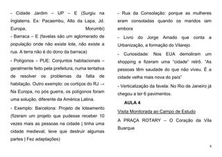 8
- Cidade Jardim – UP – E (Surgiu na
Inglaterra. Ex: Pacaembu, Alto da Lapa, Jd.
Europa, Morumbi)
- Barraca – E (favelas são um aglomerado de
população onde não existe lote, não existe a
rua. A terra não é do dono da barraca)
- Polígonos – PUE: Conjuntos habitacionais –
geralmente feito pela prefeitura, numa tentativa
de resolver os problemas da falta de
habitação. Outro exemplo: os cortiços do RJ →
Na Europa, no pós guerra, os polígonos foram
uma solução, diferente da América Latina.
- Exemplo: Barcelona: Projeto de loteamento
(fizeram um projeto que pudesse receber 10
vezes mais as pessoas na cidade | tinha uma
cidade medieval, teve que destruir algumas
partes | Fez adaptações)
- Rua da Consolação: porque as mulheres
eram consoladas quando os maridos iam
embora
- Livro do Jorge Amado que conta a
Urbanização, a formação do Vilarejo
- Curiosidade: Nos EUA demoliram um
shopping e fizeram uma “cidade” retrô. “As
pessoas têm saudade do que não viveu. É a
cidade velha mais nova do país”
- Verticalização da favela: No Rio de Janeiro já
chegou a ter 6 pavimentos.
AULA 4
Visita Monitorada ao Campo de Estudo
A PRAÇA ROTARY – O Coração da Vila
Buarque
 