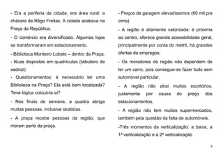 9
- Era a periferia da cidade, era área rural: a
chácara de Rêgo Freitas. A cidade acabava na
Praça da República.
- O comércio era diversificado. Algumas lojas
se transformaram em estacionamento.
- Biblioteca Monteiro Lobato – dentro da Praça.
- Ruas dispostas em quadrículas (tabuleiro de
xadrez)
- Questionamentos: é necessário ter uma
Biblioteca na Praça? Ela está bem localizada?
Teve lógica colocá-la aí?
- Nos finais de semana, a quadra abriga
muitas pessoas, inclusive skatistas.
- A praça recebe pessoas da região, que
moram perto da praça.
- Preços de garagem elevadíssimos (60 mil pra
cima)
- A região é altamente valorizada: é próxima
ao centro, oferece grande acessibilidade geral,
principalmente por conta do metrô, há grandes
ofertas de empregos.
- Os moradores da região não dependem de
ter um carro, pois consegue-se fazer tudo sem
automóvel particular.
- A região não atrai muitos escritórios,
justamente por causa do preço dos
estacionamentos.
- A região não tem muitos supermercados,
também pela questão da falta de automóveis.
-Três momentos da verticalização: a baixa, a
1ª verticalização e a 2ª verticalização
 