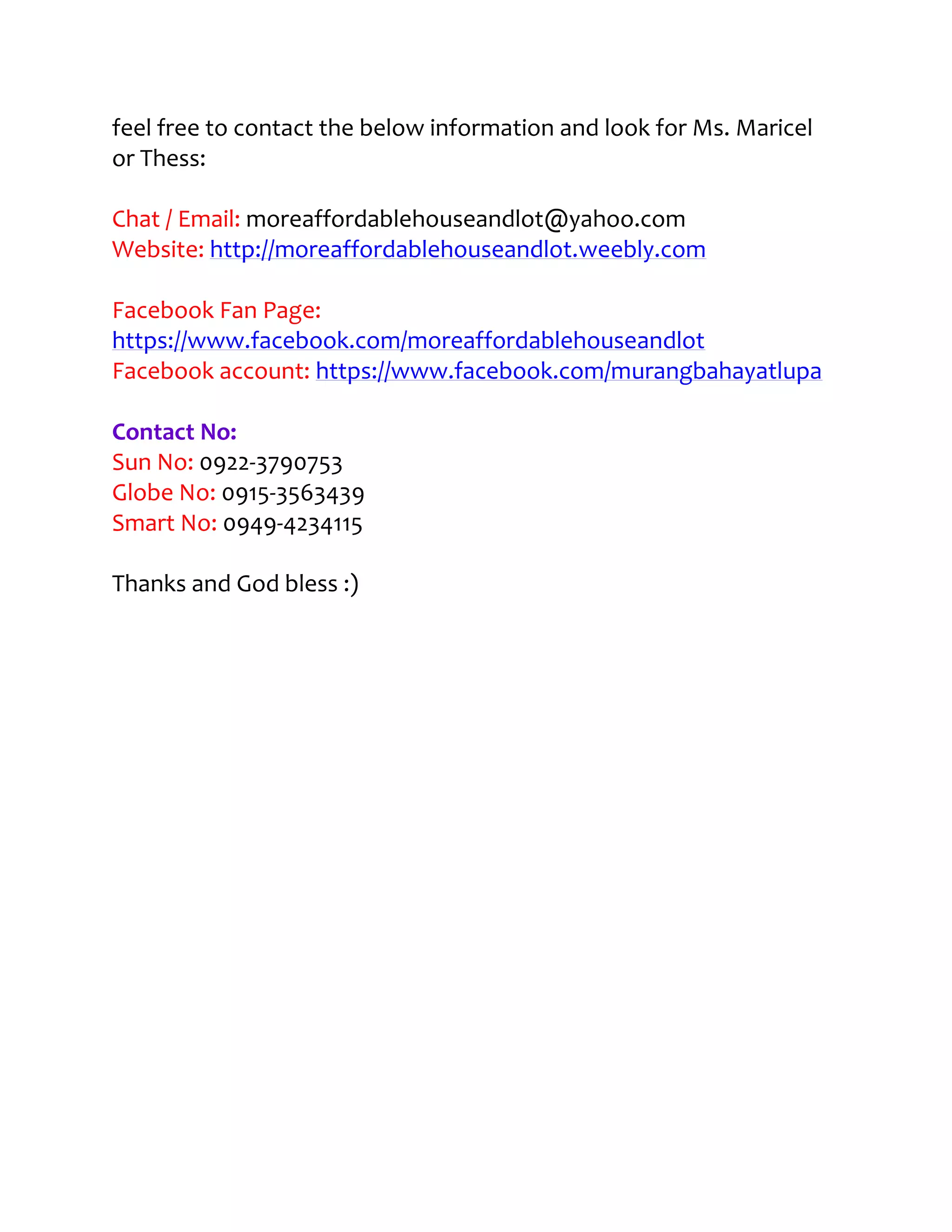 feel free to contact the below information and look for Ms. Maricel
or Thess:

Chat / Email: moreaffordablehouseandlot@yahoo.com
Website: http://moreaffordablehouseandlot.weebly.com

Facebook Fan Page:
https://www.facebook.com/moreaffordablehouseandlot
Facebook account: https://www.facebook.com/murangbahayatlupa

Contact No:
Sun No: 0922-3790753
Globe No: 0915-3563439
Smart No: 0949-4234115

Thanks and God bless :)
 