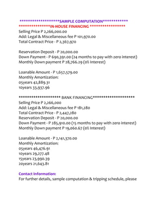 *******************SAMPLE COMPUTATION************
***************IN-HOUSE FINANCING *****************
Selling Price P 2,266,000.00
Add: Legal & Miscellaneous fee P 101,970.00
Total Contract Price - P 2,367,970

Reservation Deposit - P 20,000.00
Down Payment - P 690,391.00 (24 months to pay with zero interest)
Monthly Down payment P 28,766.29 (0% Interest)

Loanable Amount - P 1,657,579.00
Monthly Amortization:
05years 42,889.31
10years 33,937.96

******************** BANK FINANCING********************
Selling Price P 2,266,000
Add: Legal & Miscellaneous fee P 181,280
Total Contract Price - P 2,447,280
Reservation Deposit - P 20,000.00
Down Payment - P 285,910.00 (15 months to pay with zero interest)
Monthly Down payment P 19,060.67 (0% Interest)

Loanable Amount - P 2,141,370.00
Monthly Amortization:
05years 46,476.91
10years 29,277.48
15years 23,990.39
20years 21,643.81

Contact Information:
For further details, sample computation & tripping schedule, please
 
