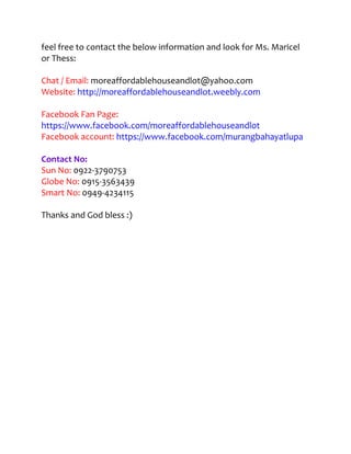 feel free to contact the below information and look for Ms. Maricel
or Thess:

Chat / Email: moreaffordablehouseandlot@yahoo.com
Website: http://moreaffordablehouseandlot.weebly.com

Facebook Fan Page:
https://www.facebook.com/moreaffordablehouseandlot
Facebook account: https://www.facebook.com/murangbahayatlupa

Contact No:
Sun No: 0922-3790753
Globe No: 0915-3563439
Smart No: 0949-4234115

Thanks and God bless :)
 