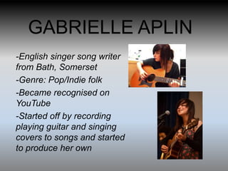 GABRIELLE APLIN
-English singer song writer
from Bath, Somerset
-Genre: Pop/Indie folk
-Became recognised on
YouTube
-Started off by recording
playing guitar and singing
covers to songs and started
to produce her own
 