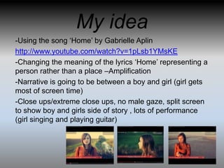 My idea
-Using the song ‘Home’ by Gabrielle Aplin
http://www.youtube.com/watch?v=1pLsb1YMsKE
-Changing the meaning of the lyrics ‘Home’ representing a
person rather than a place –Amplification
-Narrative is going to be between a boy and girl (girl gets
most of screen time)
-Close ups/extreme close ups, no male gaze, split screen
to show boy and girls side of story , lots of performance
(girl singing and playing guitar)
 