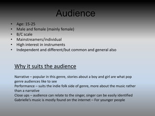 Audience
•    Age: 15-25
•    Male and female (mainly female)
•    B/C scale
•    Mainstreamers/individual
•    High interest in instruments
•    Independent and different/but common and general also


    Why it suits the audience
    Narrative – popular in this genre, stories about a boy and girl are what pop
    genre audiences like to see
    Performance – suits the indie folk side of genre, more about the music rather
    than a narrative
    Close ups – audience can relate to the singer, singer can be easily identified
    Gabrielle’s music is mostly found on the internet – For younger people
 