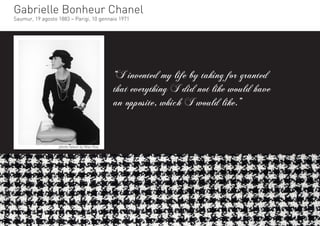 Gabrielle Bonheur Chanel
Saumur, 19 agosto 1883 – Parigi, 10 gennaio 1971




                                           “I invented my life by taking for granted
                                           that everything I did not like would have
                                           an opposite, which I would like.”


                  photo taken by Man Ray
 