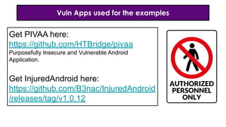 Vuln Apps used for the examples
Get PIVAA here:
https://github.com/HTBridge/pivaa
Purposefully Insecure and Vulnerable Android
Application.
Get InjuredAndroid here:
https://github.com/B3nac/InjuredAndroid
/releases/tag/v1.0.12
 