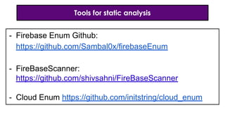 Tools for static analysis
- Firebase Enum Github:
https://github.com/Sambal0x/firebaseEnum
- FireBaseScanner:
https://github.com/shivsahni/FireBaseScanner
- Cloud Enum https://github.com/initstring/cloud_enum
 