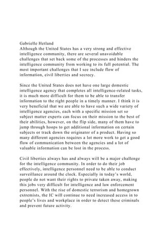 Gabrielle Hetland
Although the United States has a very strong and effective
intelligence community, there are several unavoidable
challenges that set back some of the processes and hinders the
intelligence community from working to its full potential. The
most important challenges that I see include flow of
information, civil liberties and secrecy.
Since the United States does not have one large domestic
intelligence agency that completes all intelligence-related tasks,
it is much more difficult for them to be able to transfer
information to the right people in a timely manner. I think it is
very beneficial that we are able to have such a wide variety of
intelligence agencies, each with a specific mission set so
subject matter experts can focus on their mission to the best of
their abilities, however, on the flip side, many of them have to
jump through hoops to get additional information on certain
subjects or track down the originator of a product. Having so
many different agencies requires a lot more work to get a good
flow of communication between the agencies and a lot of
valuable information can be lost in the process.
Civil liberties always has and always will be a major challenge
for the intelligence community. In order to do their job
effectively, intelligence personnel need to be able to conduct
surveillance around the clock. Especially in today’s world,
people do not want their rights to private taken away, making
this jobs very difficult for intelligence and law enforcement
personnel. With the rise of domestic terrorism and homegrown
extremists, the IC will continue to need increased access in to
people’s lives and workplace in order to detect these criminals
and prevent future activity.
 