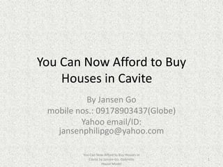 You Can Now Afford to Buy
    Houses in Cavite
          By Jansen Go
 mobile nos.: 09178903437(Globe)
         Yahoo email/ID:
   jansenphilipgo@yahoo.com

         You Can Now Afford to Buy Houses in
            Cavite by Jansen Go. Gabrielle     1
                    House Model
 