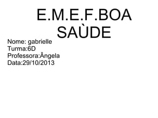 E.M.E.F.BOA
SAÙDE

Nome: gabrielle
Turma:6D
Professora:Ângela
Data:29/10/2013

 