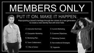 MEMBERS ONLY
PUT IT ON. MAKE IT HAPPEN.
Repurposing a brand’s heritage through the voices of a new generation
to create a new identity that will never fade.
2. Executive Summary
4. Competitor Marketing
6. Marketing Plan
11. Plan of Action
8. Team Collaboration
3. Current Marketing
5. Customer Objectives
7. Marketing Content
12. Appendix
9. Non-traditional Strategies
 