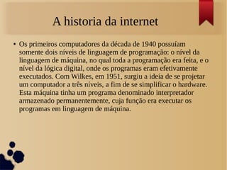 A historia da internet 
● Os primeiros computadores da década de 1940 possuíam 
somente dois níveis de linguagem de programação: o nível da 
linguagem de máquina, no qual toda a programação era feita, e o 
nível da lógica digital, onde os programas eram efetivamente 
executados. Com Wilkes, em 1951, surgiu a ideía de se projetar 
um computador a três níveis, a fim de se simplificar o hardware. 
Esta máquina tinha um programa denominado interpretador 
armazenado permanentemente, cuja função era executar os 
programas em linguagem de máquina. 
 