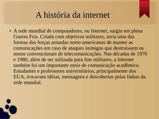 A história da internet 
● A rede mundial de computadores, ou Internet, surgiu em plena 
Guerra Fria. Criada com objetivos militares, seria uma das 
formas das forças armadas norte-americanas de manter as 
comunicações em caso de ataques inimigos que destruíssem os 
meios convencionais de telecomunicações. Nas décadas de 1970 
e 1980, além de ser utilizada para fins militares, a Internet 
também foi um importante meio de comunicação acadêmico. 
Estudantes e professores universitários, principalmente dos 
EUA, trocavam idéias, mensagens e descobertas pelas linhas da 
rede mundial. 
 