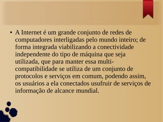 ● A Internet é um grande conjunto de redes de 
computadores interligadas pelo mundo inteiro; de 
forma integrada viabilizando a conectividade 
independente do tipo de máquina que seja 
utilizada, que para manter essa multi-compatibilidade 
se utiliza de um conjunto de 
protocolos e serviços em comum, podendo assim, 
os usuários a ela conectados usufruir de serviços de 
informação de alcance mundial. 
 