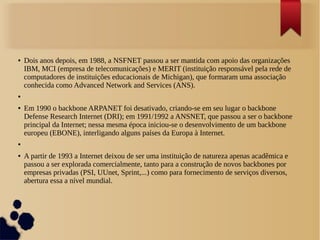 ● Dois anos depois, em 1988, a NSFNET passou a ser mantida com apoio das organizações 
IBM, MCI (empresa de telecomunicações) e MERIT (instituição responsável pela rede de 
computadores de instituições educacionais de Michigan), que formaram uma associação 
conhecida como Advanced Network and Services (ANS). 
● 
● Em 1990 o backbone ARPANET foi desativado, criando-se em seu lugar o backbone 
Defense Research Internet (DRI); em 1991/1992 a ANSNET, que passou a ser o backbone 
principal da Internet; nessa mesma época iniciou-se o desenvolvimento de um backbone 
europeu (EBONE), interligando alguns países da Europa à Internet. 
● 
● A partir de 1993 a Internet deixou de ser uma instituição de natureza apenas acadêmica e 
passou a ser explorada comercialmente, tanto para a construção de novos backbones por 
empresas privadas (PSI, UUnet, Sprint,...) como para fornecimento de serviços diversos, 
abertura essa a nível mundial. 
 