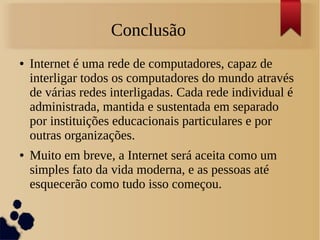 Conclusão 
● Internet é uma rede de computadores, capaz de 
interligar todos os computadores do mundo através 
de várias redes interligadas. Cada rede individual é 
administrada, mantida e sustentada em separado 
por instituições educacionais particulares e por 
outras organizações. 
● Muito em breve, a Internet será aceita como um 
simples fato da vida moderna, e as pessoas até 
esquecerão como tudo isso começou. 
