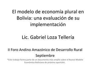 El modelo de economía plural en
Bolivia: una evaluación de su
implementación
Lic. Gabriel Loza Tellería
II Foro Andino Amazónico de Desarrollo Rural
Septiembre
*Este trabajo forma parte de un documento más amplio sobre el Nuevo Modelo
Económico Boliviano de próxima aparición.
 