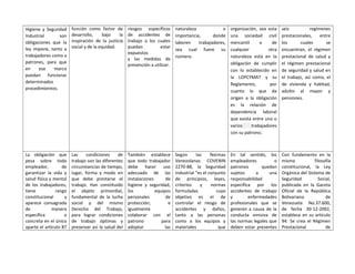 Higiene y Seguridad
Industrial son
obligaciones que la
ley impone, tanto a
trabajadores como a
patrones, para que
en ese marco
puedan funcionar
determinados
procedimientos.
función como factor de
desarrollo, bajo la
inspiración de la justicia
social y de la equidad.
riesgos específicos
de accidentes de
trabajo a los cuales
puedan estar
expuestos
y las medidas de
prevención a utilizar.
naturaleza o
importancia, donde
laboren trabajadores,
sea cual fuere su
número.
organización, sea esta
una sociedad civil
mercantil o de
cualquier otra
naturaleza está en la
obligación de cumplir
con lo establecido en
la LOPCYMAT y su
Reglamento, por
cuanto lo que da
origen a la obligación
es la relación de
dependencia laboral
que exista entre uno o
varios trabajadores
con su patrono.
seis regímenes
prestacionales, entre
los cuales se
encuentran, el régimen
prestacional de salud y
el régimen prestacional
de seguridad y salud en
el trabajo, así como, el
de vivienda y habitad,
adulto al mayor y
pensiones.
La obligación que
pesa sobre todo
empleador, de
garantizar la vida y
salud física y mental
de los trabajadores,
tiene rango
constitucional y
aparece consagrada
de manera
específica o
concreta en el único
aparte el artículo 87
Las condiciones de
trabajo son las diferentes
circunstancias de tiempo,
lugar, forma y modo en
que debe prestarse el
trabajo. Han constituido
el objeto primordial,
fundamental de la lucha
social y del mismo
Derecho del Trabajo,
para lograr condiciones
de trabajo óptimas y
preservar así la salud del
También establece
que todo trabajador
debe hacer uso
adecuado de las
instalaciones de
higiene y seguridad,
los equipos
personales de
protección; e
igualmente
colaborar con el
patrono para
adoptar las
Según las Normas
Venezolanas COVENIN
2270-88, la Seguridad
Industrial “es el conjunto
de principios, leyes,
criterios y normas
formuladas cuyo
objetivo es el de
controlar el riesgo de
accidentes y daños,
tanto a las personas
como a los equipos y
materiales que
En tal sentido, los
empleadores o
patronos quedan
sujetos a una
responsabilidad
específica por los
accidentes de trabajo
y enfermedades
profesionales que se
generen a causa de la
conducta omisiva de
las normas legales que
deben estar presentes
Con fundamento en la
misma filosofía
constitucional, la Ley
Orgánica del Sistema de
Seguridad Social,
publicada en la Gaceta
Oficial de la República
Bolivariana de
Venezuela No.37.600,
de fecha 30-12-2002,
establece en su artículo
94: Se crea el Régimen
Prestacional de
 